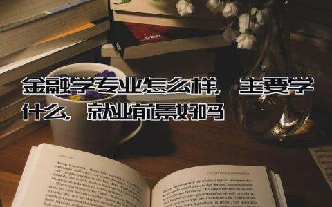金融学专业怎么样，主要学什么，就业前景好吗