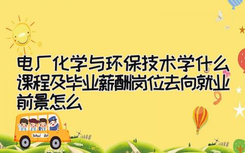 电厂化学与环保技术学什么课程及毕业薪酬岗位去向 就业前景怎么…