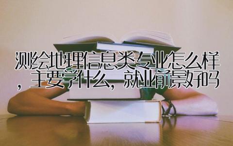 测绘地理信息类专业怎么样，主要学什么，就业前景好吗