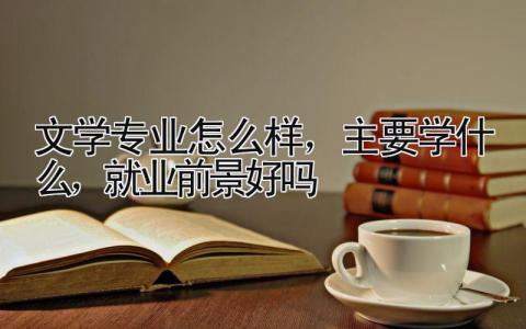 文学专业怎么样，主要学什么，就业前景好吗