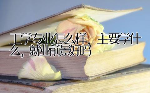 工学专业怎么样，主要学什么，就业前景好吗