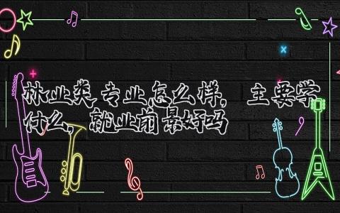 林业类专业怎么样，主要学什么，就业前景好吗