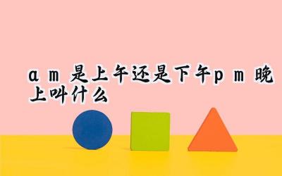 am是上午还是下午pm晚上叫什么