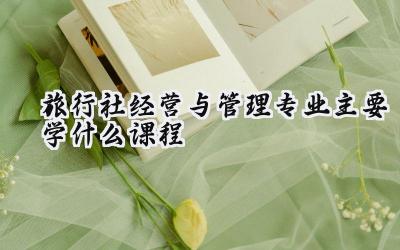 2024旅行社经营与管理专业主要学什么课程