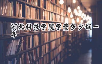 2024河北科技学院学费多少钱一年