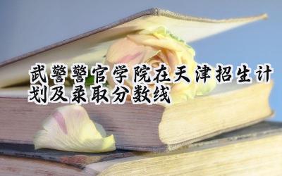 2024武警警官学院在天津招生计划及录取分数线