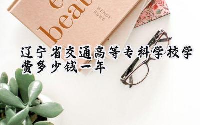 2024辽宁省交通高等专科学校学费多少钱一年