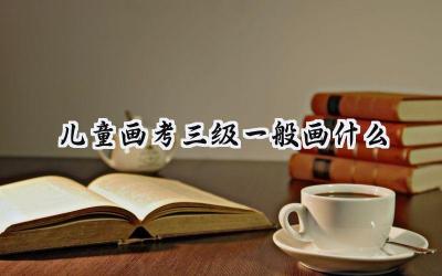 儿童画考三级一般画什么