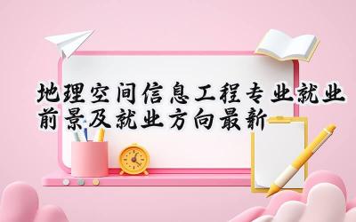 2024地理空间信息工程专业就业前景及就业方向最新