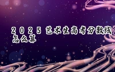 2025艺术生高考分数线怎么算